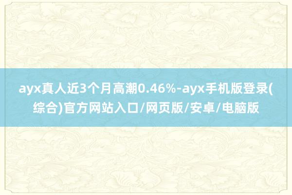 ayx真人近3个月高潮0.46%-ayx手机版登录(综合)官方网站入口/网页版/安卓/电脑版