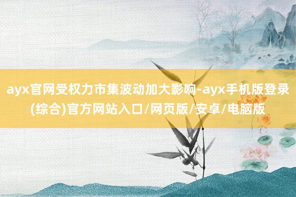 ayx官网受权力市集波动加大影响-ayx手机版登录(综合)官方网站入口/网页版/安卓/电脑版