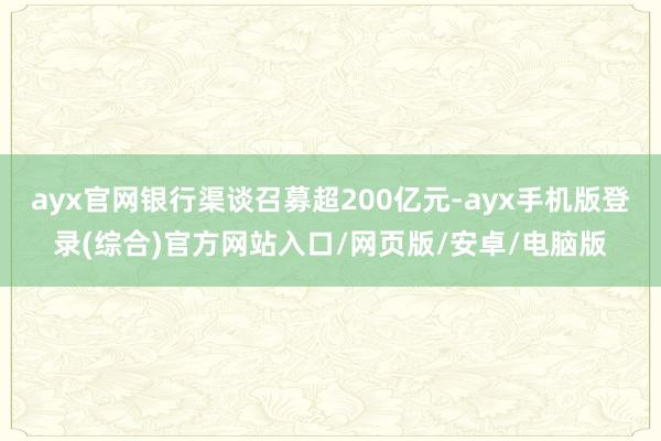 ayx官网银行渠谈召募超200亿元-ayx手机版登录(综合)官方网站入口/网页版/安卓/电脑版