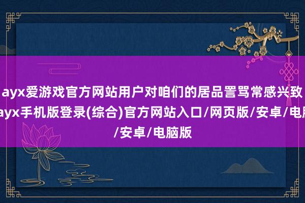 ayx爱游戏官方网站用户对咱们的居品詈骂常感兴致的-ayx手机版登录(综合)官方网站入口/网页版/安卓/电脑版