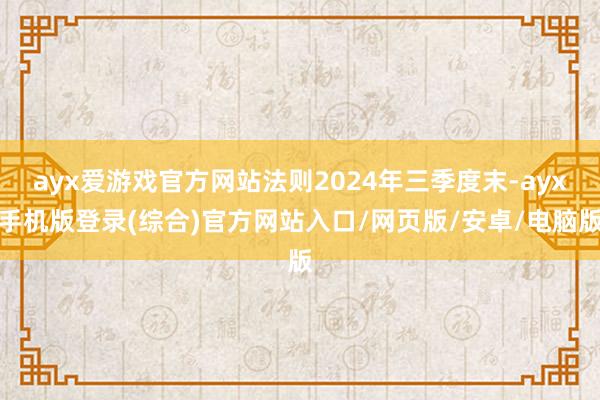 ayx爱游戏官方网站法则2024年三季度末-ayx手机版登录(综合)官方网站入口/网页版/安卓/电脑版