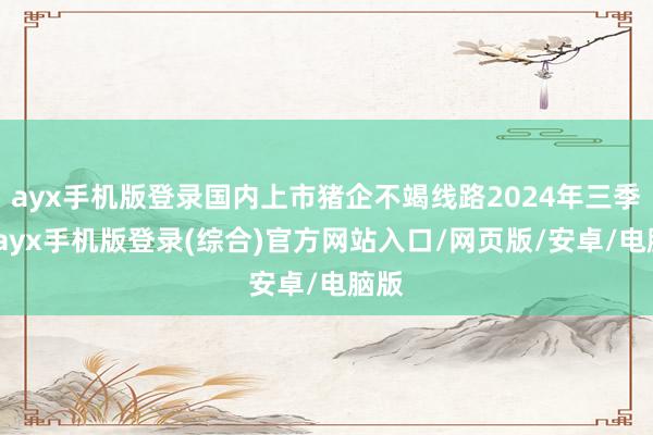 ayx手机版登录国内上市猪企不竭线路2024年三季报-ayx手机版登录(综合)官方网站入口/网页版/安卓/电脑版