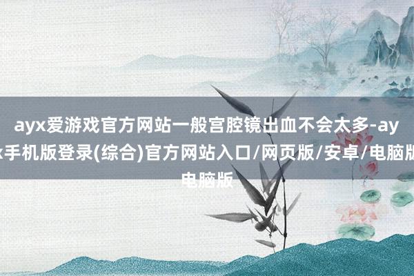 ayx爱游戏官方网站一般宫腔镜出血不会太多-ayx手机版登录(综合)官方网站入口/网页版/安卓/电脑版