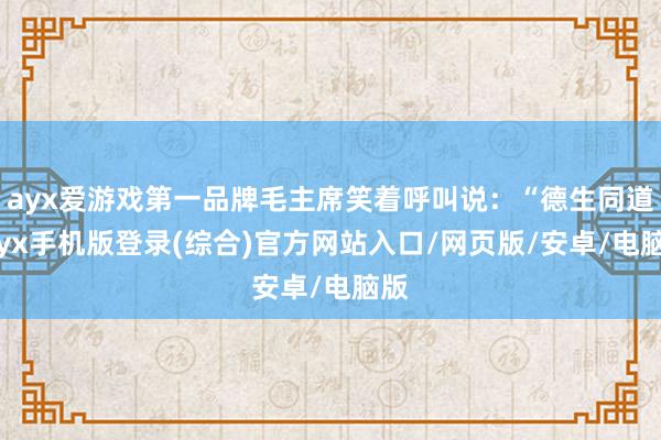 ayx爱游戏第一品牌毛主席笑着呼叫说：“德生同道-ayx手机版登录(综合)官方网站入口/网页版/安卓/电脑版