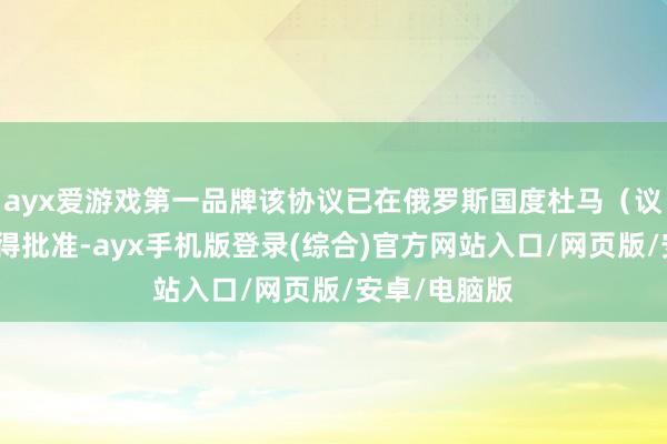 ayx爱游戏第一品牌该协议已在俄罗斯国度杜马（议会下院）取得批准-ayx手机版登录(综合)官方网站入口/网页版/安卓/电脑版