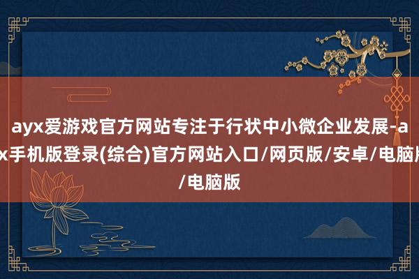 ayx爱游戏官方网站专注于行状中小微企业发展-ayx手机版登录(综合)官方网站入口/网页版/安卓/电脑版