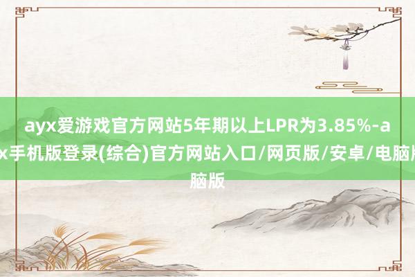ayx爱游戏官方网站5年期以上LPR为3.85%-ayx手机版登录(综合)官方网站入口/网页版/安卓/电脑版