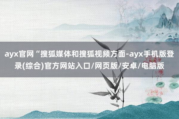 ayx官网“搜狐媒体和搜狐视频方面-ayx手机版登录(综合)官方网站入口/网页版/安卓/电脑版