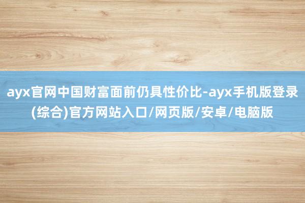 ayx官网中国财富面前仍具性价比-ayx手机版登录(综合)官方网站入口/网页版/安卓/电脑版