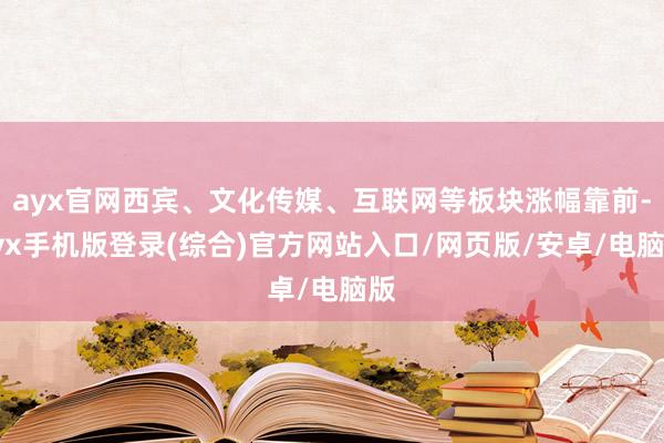 ayx官网西宾、文化传媒、互联网等板块涨幅靠前-ayx手机版登录(综合)官方网站入口/网页版/安卓/电脑版