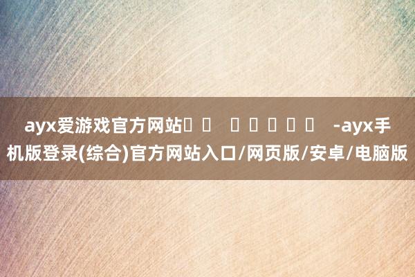 ayx爱游戏官方网站		  					  -ayx手机版登录(综合)官方网站入口/网页版/安卓/电脑版