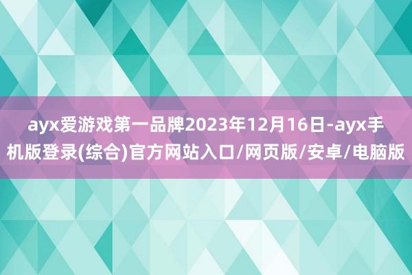 ayx爱游戏第一品牌2023年12月16日-ayx手机版登录(综合)官方网站入口/网页版/安卓/电脑版