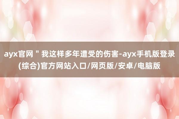 ayx官网＂我这样多年遭受的伤害-ayx手机版登录(综合)官方网站入口/网页版/安卓/电脑版