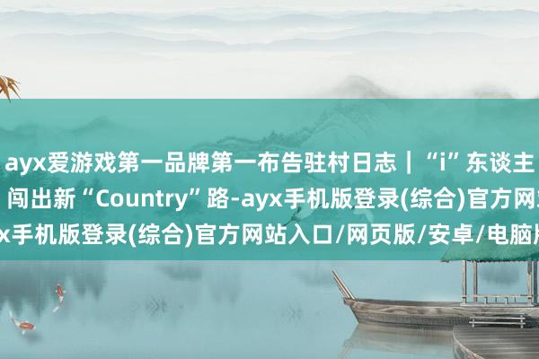 ayx爱游戏第一品牌第一布告驻村日志｜“i”东谈主布告挥出“三板斧”，闯出新“Country”路-ayx手机版登录(综合)官方网站入口/网页版/安卓/电脑版