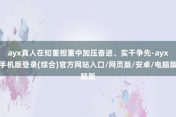 ayx真人在知重担重中加压奋进、实干争先-ayx手机版登录(综合)官方网站入口/网页版/安卓/电脑版