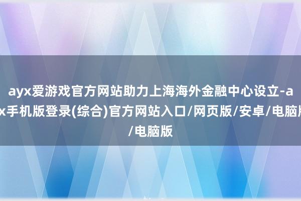 ayx爱游戏官方网站助力上海海外金融中心设立-ayx手机版登录(综合)官方网站入口/网页版/安卓/电脑版