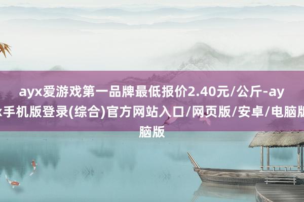 ayx爱游戏第一品牌最低报价2.40元/公斤-ayx手机版登录(综合)官方网站入口/网页版/安卓/电脑版