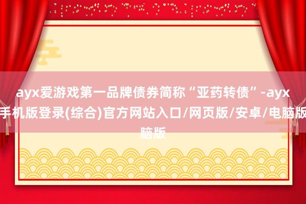 ayx爱游戏第一品牌债券简称“亚药转债”-ayx手机版登录(综合)官方网站入口/网页版/安卓/电脑版