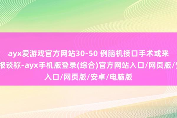 ayx爱游戏官方网站30-50 例脑机接口手术或来岁落地媒体报谈称-ayx手机版登录(综合)官方网站入口/网页版/安卓/电脑版