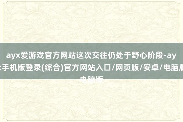 ayx爱游戏官方网站这次交往仍处于野心阶段-ayx手机版登录(综合)官方网站入口/网页版/安卓/电脑版