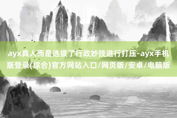 ayx真人而是选拔了行政妙技进行打压-ayx手机版登录(综合)官方网站入口/网页版/安卓/电脑版