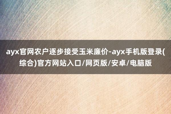 ayx官网农户逐步接受玉米廉价-ayx手机版登录(综合)官方网站入口/网页版/安卓/电脑版