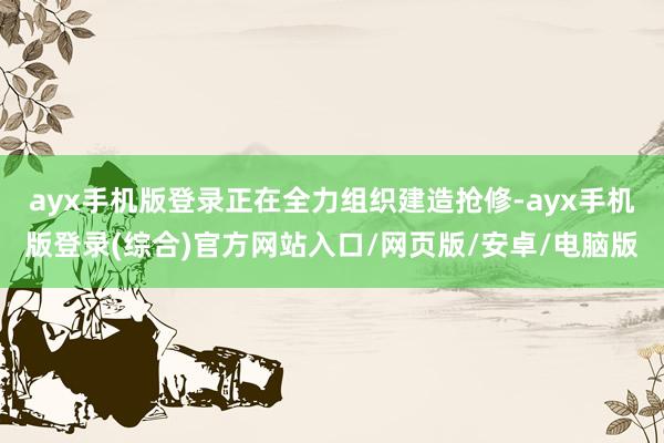 ayx手机版登录正在全力组织建造抢修-ayx手机版登录(综合)官方网站入口/网页版/安卓/电脑版