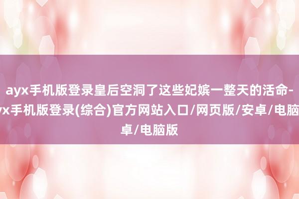 ayx手机版登录皇后空洞了这些妃嫔一整天的活命-ayx手机版登录(综合)官方网站入口/网页版/安卓/电脑版