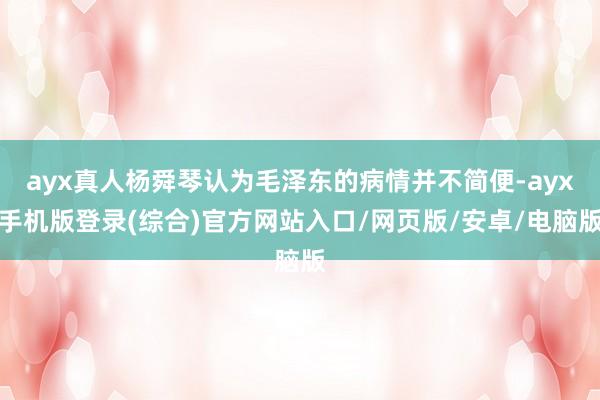 ayx真人杨舜琴认为毛泽东的病情并不简便-ayx手机版登录(综合)官方网站入口/网页版/安卓/电脑版