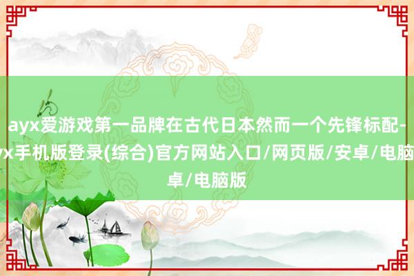 ayx爱游戏第一品牌在古代日本然而一个先锋标配-ayx手机版登录(综合)官方网站入口/网页版/安卓/电脑版