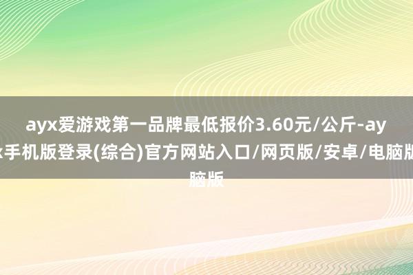 ayx爱游戏第一品牌最低报价3.60元/公斤-ayx手机版登录(综合)官方网站入口/网页版/安卓/电脑版