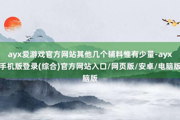 ayx爱游戏官方网站其他几个辅料惟有少量-ayx手机版登录(综合)官方网站入口/网页版/安卓/电脑版