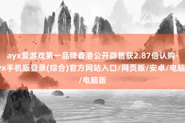 ayx爱游戏第一品牌香港公开辟售获2.87倍认购-ayx手机版登录(综合)官方网站入口/网页版/安卓/电脑版