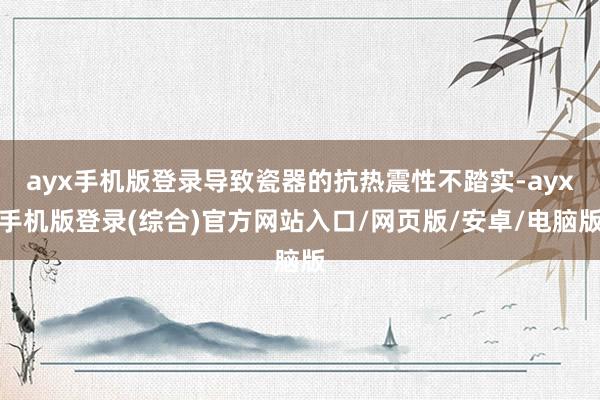 ayx手机版登录导致瓷器的抗热震性不踏实-ayx手机版登录(综合)官方网站入口/网页版/安卓/电脑版