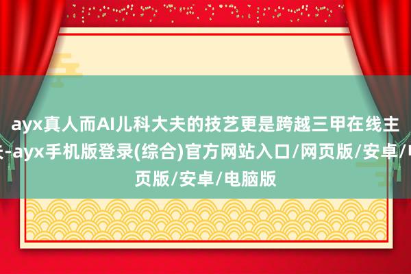 ayx真人而AI儿科大夫的技艺更是跨越三甲在线主治大夫-ayx手机版登录(综合)官方网站入口/网页版/安卓/电脑版
