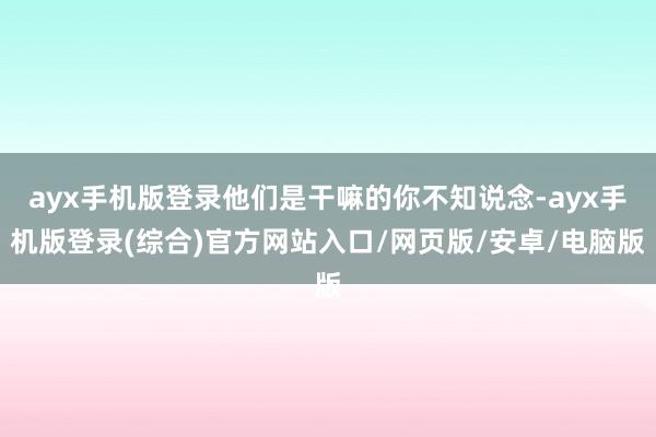 ayx手机版登录他们是干嘛的你不知说念-ayx手机版登录(综合)官方网站入口/网页版/安卓/电脑版