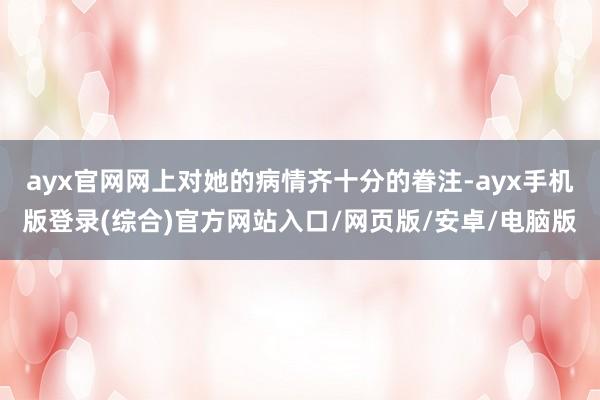 ayx官网网上对她的病情齐十分的眷注-ayx手机版登录(综合)官方网站入口/网页版/安卓/电脑版