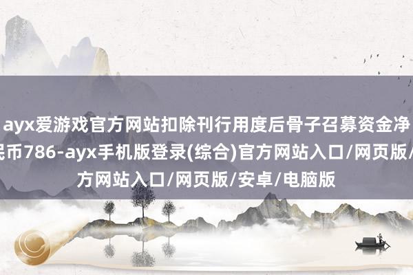 ayx爱游戏官方网站扣除刊行用度后骨子召募资金净额为东谈主民币786-ayx手机版登录(综合)官方网站入口/网页版/安卓/电脑版