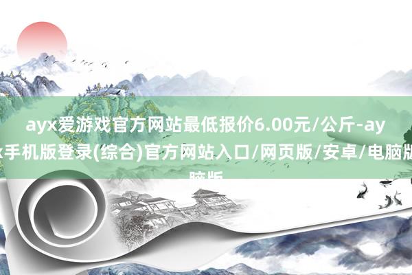 ayx爱游戏官方网站最低报价6.00元/公斤-ayx手机版登录(综合)官方网站入口/网页版/安卓/电脑版