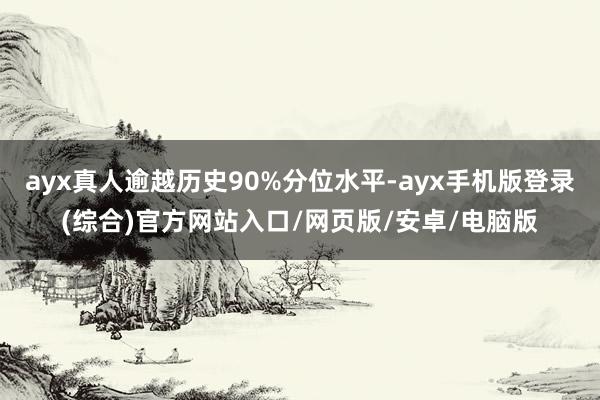 ayx真人逾越历史90%分位水平-ayx手机版登录(综合)官方网站入口/网页版/安卓/电脑版