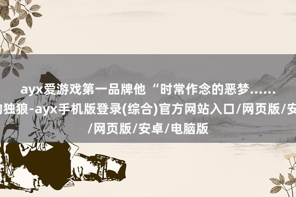 ayx爱游戏第一品牌他 “时常作念的恶梦......等于所谓的独狼-ayx手机版登录(综合)官方网站入口/网页版/安卓/电脑版