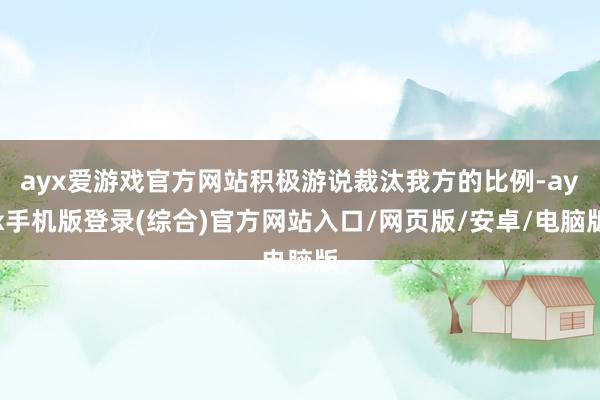 ayx爱游戏官方网站积极游说裁汰我方的比例-ayx手机版登录(综合)官方网站入口/网页版/安卓/电脑版