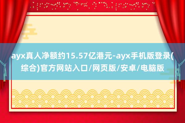ayx真人净额约15.57亿港元-ayx手机版登录(综合)官方网站入口/网页版/安卓/电脑版