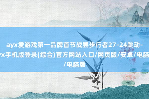ayx爱游戏第一品牌首节战罢步行者27-24跳动-ayx手机版登录(综合)官方网站入口/网页版/安卓/电脑版