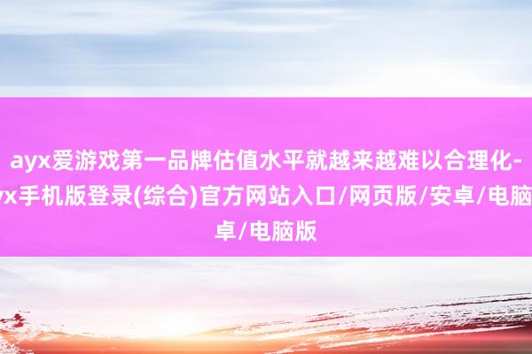 ayx爱游戏第一品牌估值水平就越来越难以合理化-ayx手机版登录(综合)官方网站入口/网页版/安卓/电脑版