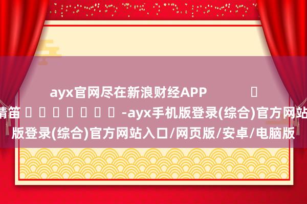 ayx官网尽在新浪财经APP            						牵累剪辑：张靖笛 							-ayx手机版登录(综合)官方网站入口/网页版/安卓/电脑版