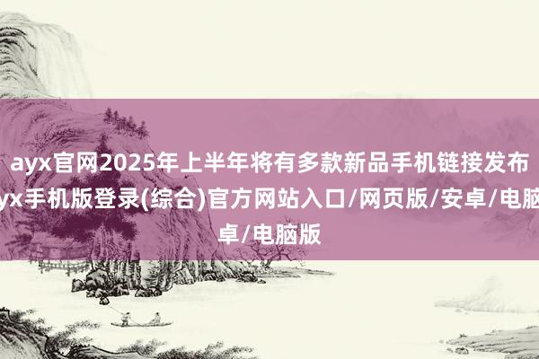 ayx官网2025年上半年将有多款新品手机链接发布-ayx手机版登录(综合)官方网站入口/网页版/安卓/电脑版