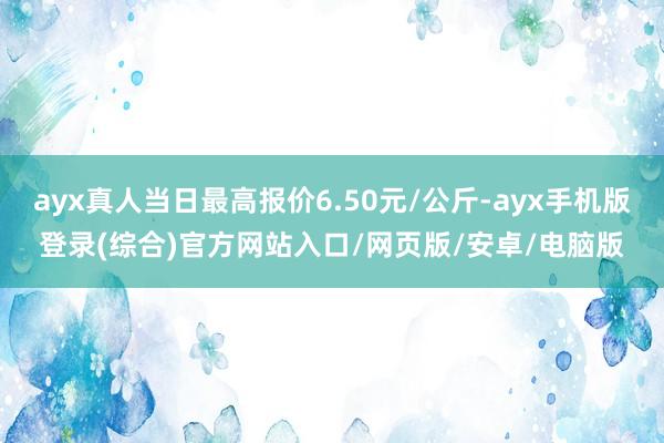 ayx真人当日最高报价6.50元/公斤-ayx手机版登录(综合)官方网站入口/网页版/安卓/电脑版