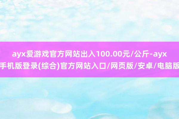 ayx爱游戏官方网站出入100.00元/公斤-ayx手机版登录(综合)官方网站入口/网页版/安卓/电脑版