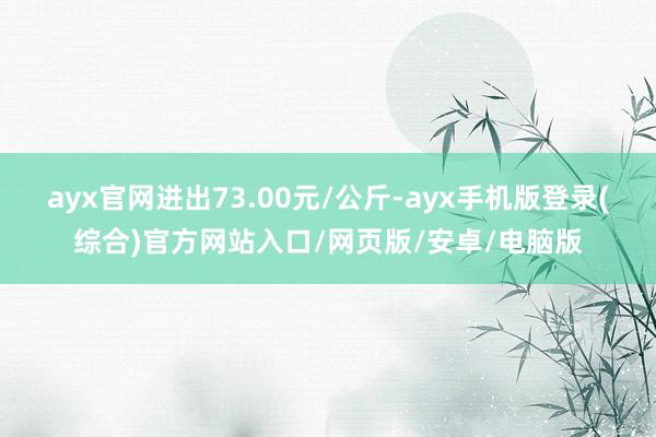 ayx官网进出73.00元/公斤-ayx手机版登录(综合)官方网站入口/网页版/安卓/电脑版